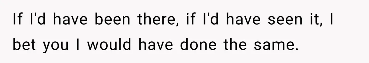 If I'd have been there, if I'd have seen it, I bet you I would have done the same.