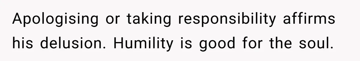 Apologising or taking responsibility affirms his delusion. Humility is good for the soul.