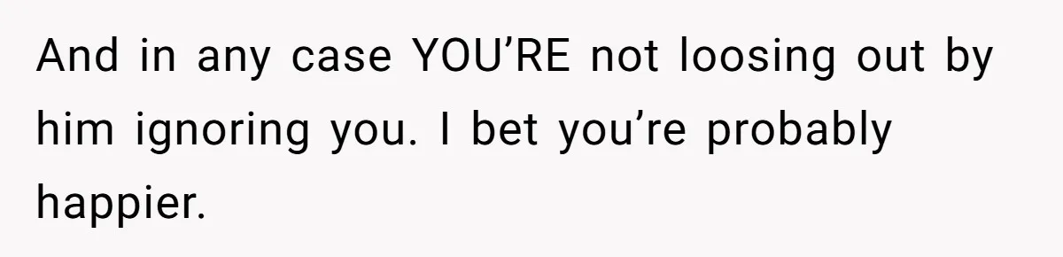 And in any case YOU’RE not loosing out by him ignoring you. I bet you’re probably happier.