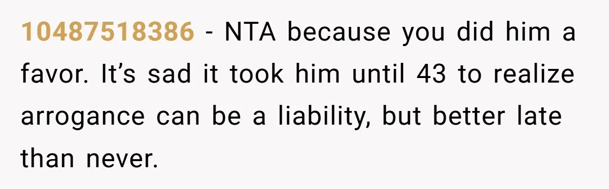 10487518386 − NTA because you did him a favor. It’s sad it took him until 43 to realize arrogance can be a liability, but better late than never.