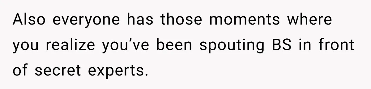 Also everyone has those moments where you realize you’ve been spouting BS in front of secret experts.