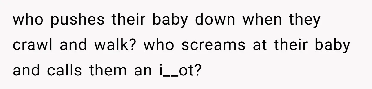 who pushes their baby down when they crawl and walk? who screams at their baby and calls them an i__ot?