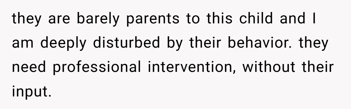 they are barely parents to this child and I am deeply disturbed by their behavior. they need professional intervention, without their input.