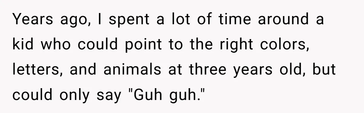 Years ago, I spent a lot of time around a kid who could point to the right colors, letters, and animals at three years old, but could only say "Guh...