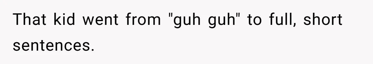 That kid went from "guh guh" to full, short sentences.