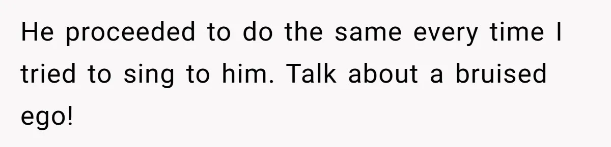 He proceeded to do the same every time I tried to sing to him. Talk about a bruised ego!