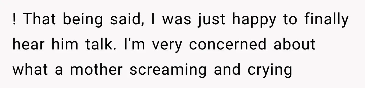 ! That being said, I was just happy to finally hear him talk. I'm very concerned about what a mother screaming and crying