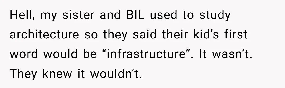 Hell, my sister and BIL used to study architecture so they said their kid’s first word would be “infrastructure”. It wasn’t. They knew it wouldn’t.