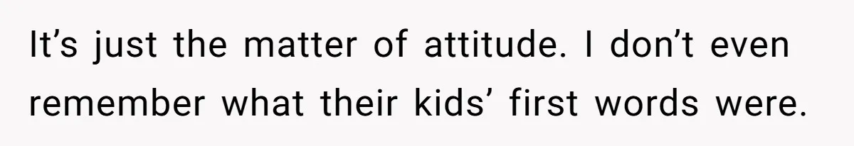 It’s just the matter of attitude. I don’t even remember what their kids’ first words were.