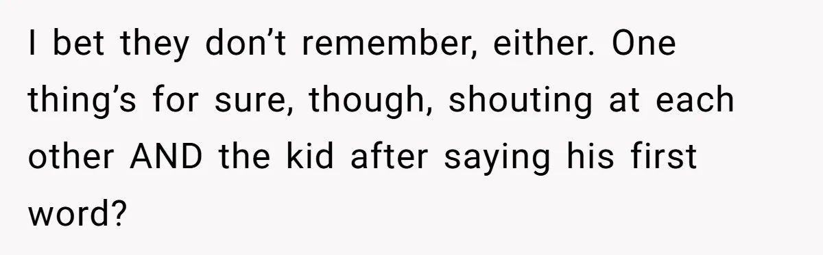 I bet they don’t remember, either. One thing’s for sure, though, shouting at each other AND the kid after saying his first word?