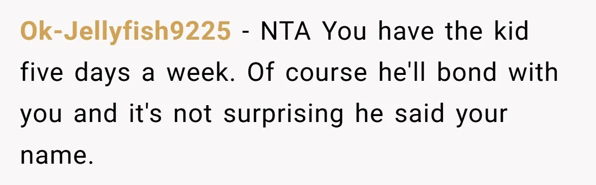 Ok-Jellyfish9225 − NTA You have the kid five days a week. Of course he'll bond with you and it's not surprising he said your name.