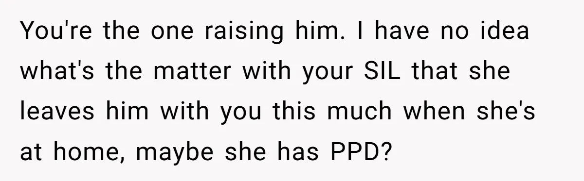 You're the one raising him. I have no idea what's the matter with your SIL that she leaves him with you this much when she's at home, maybe she has...