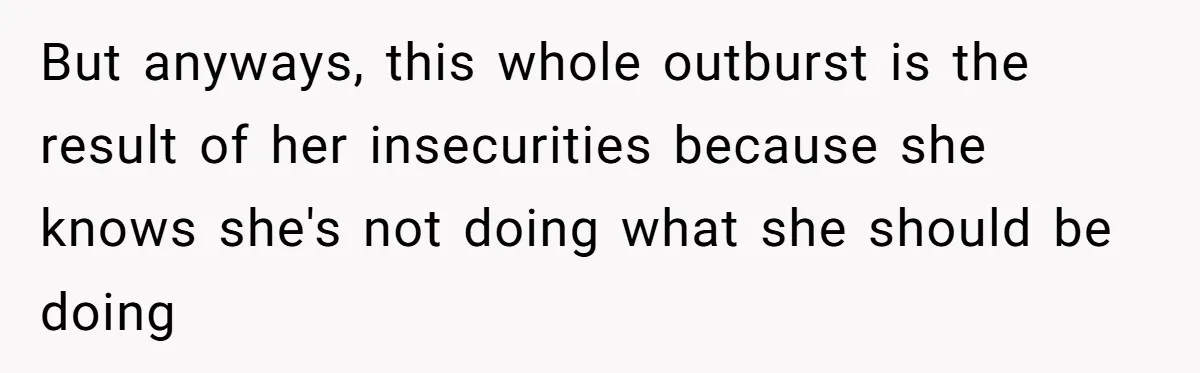 But anyways, this whole outburst is the result of her insecurities because she knows she's not doing what she should be doing