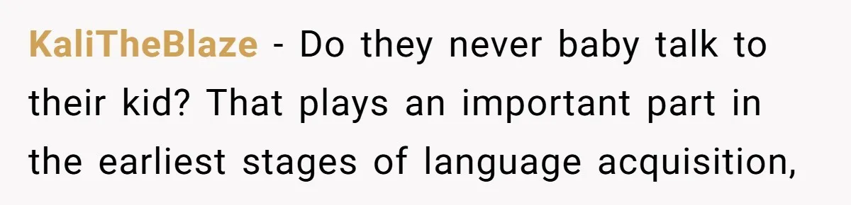 KaliTheBlaze − Do they never baby talk to their kid? That plays an important part in the earliest stages of language acquisition,