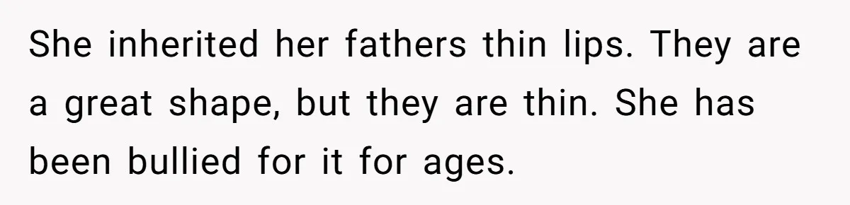 She inherited her fathers thin lips. They are a great shape, but they are thin. She has been bullied for it for ages.