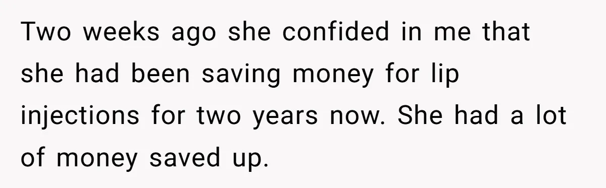 Two weeks ago she confided in me that she had been saving money for lip injections for two years now. She had a lot of money saved up.