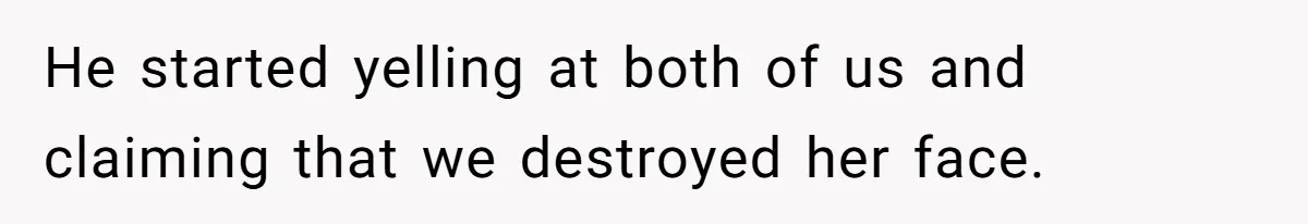 He started yelling at both of us and claiming that we destroyed her face.