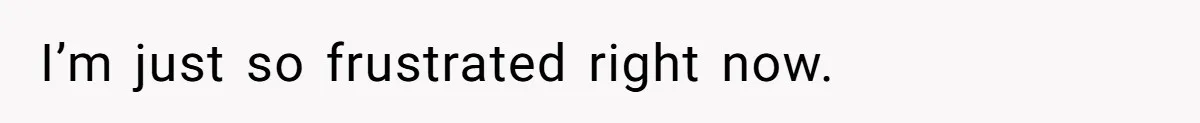 I’m just so frustrated right now.