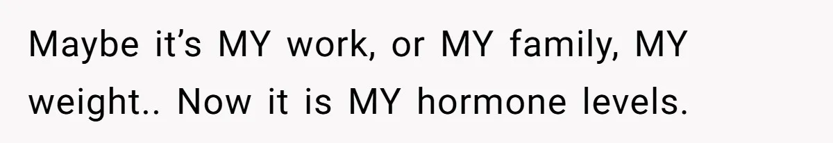 Maybe it’s MY work, or MY family, MY weight.. Now it is MY hormone levels.