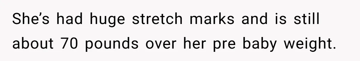 She’s had huge stretch marks and is still about 70 pounds over her pre baby weight.