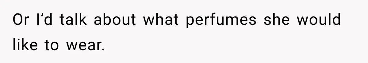 Or I’d talk about what perfumes she would like to wear.