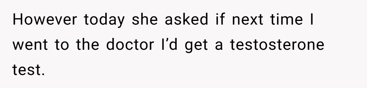 However today she asked if next time I went to the doctor I’d get a testosterone test.