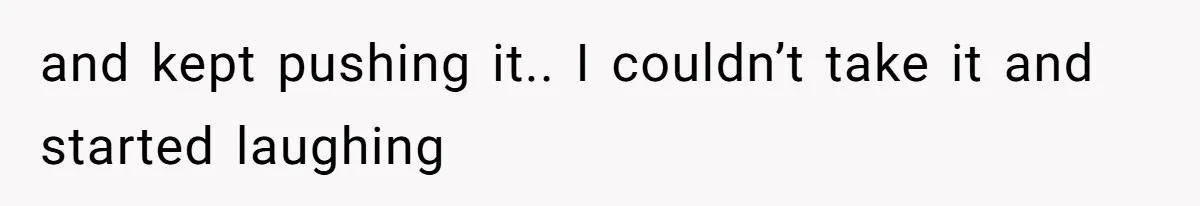 and kept pushing it.. I couldn’t take it and started laughing