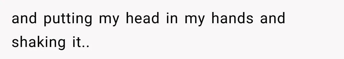 and putting my head in my hands and shaking it..