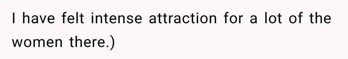 I have felt intense attraction for a lot of the women there.)