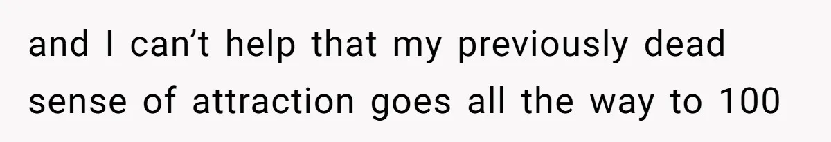 and I can’t help that my previously dead sense of attraction goes all the way to 100