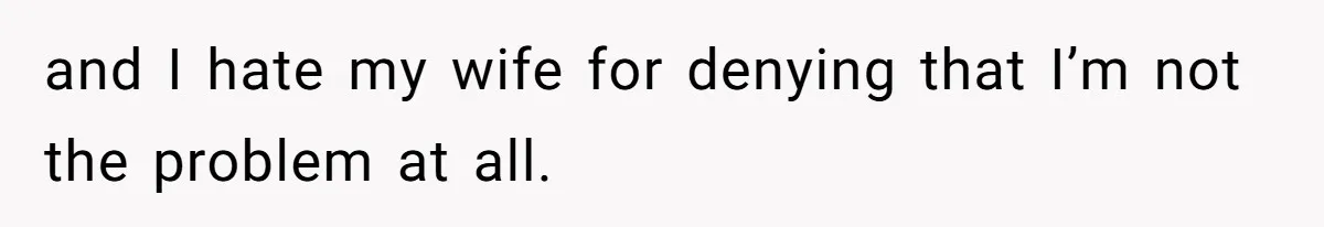 and I hate my wife for denying that I’m not the problem at all.