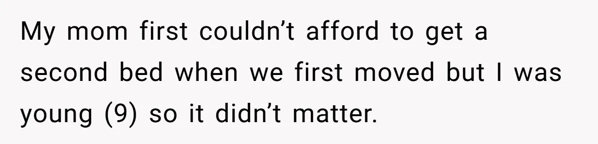 My mom first couldn’t afford to get a second bed when we first moved but I was young (9) so it didn’t matter.