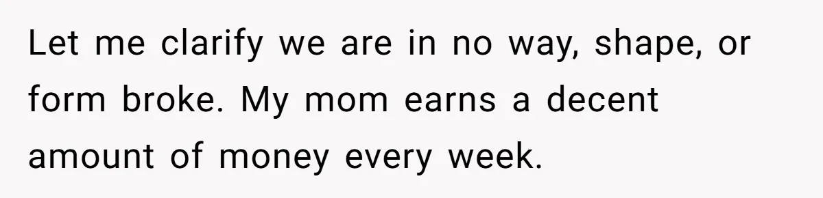 Let me clarify we are in no way, shape, or form broke. My mom earns a decent amount of money every week.