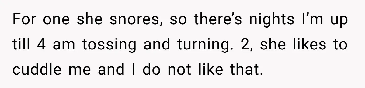 For one she snores, so there’s nights I’m up till 4 am tossing and turning. 2, she likes to cuddle me and I do not like that.