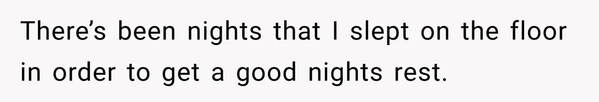 There’s been nights that I slept on the floor in order to get a good nights rest.