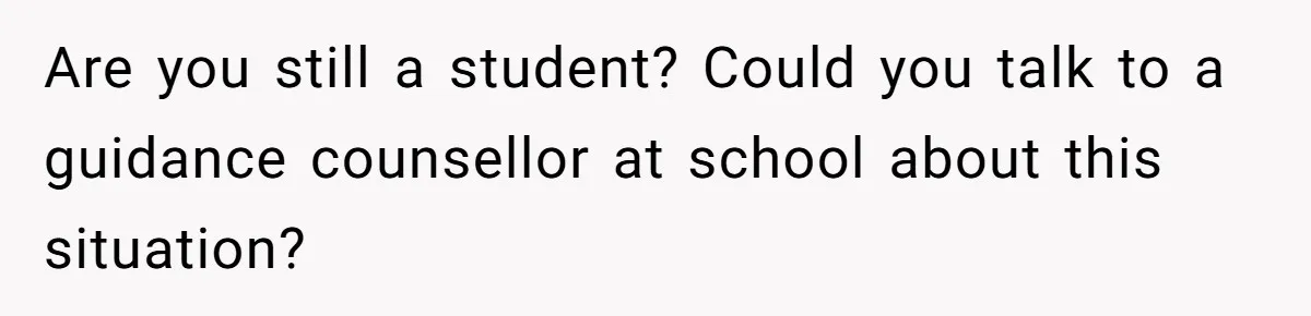Are you still a student? Could you talk to a guidance counsellor at school about this situation?