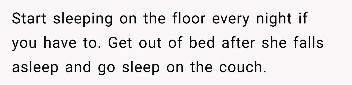 Start sleeping on the floor every night if you have to. Get out of bed after she falls asleep and go sleep on the couch.
