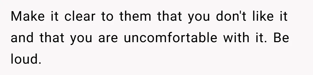 Make it clear to them that you don't like it and that you are uncomfortable with it. Be loud.