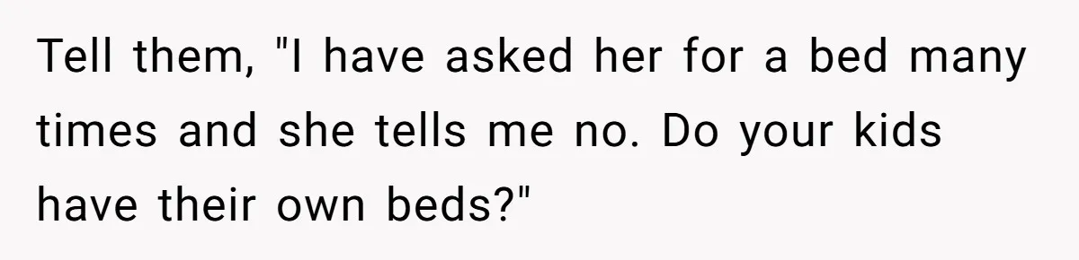 Tell them, "I have asked her for a bed many times and she tells me no. Do your kids have their own beds?"