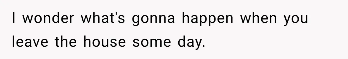 I wonder what's gonna happen when you leave the house some day.