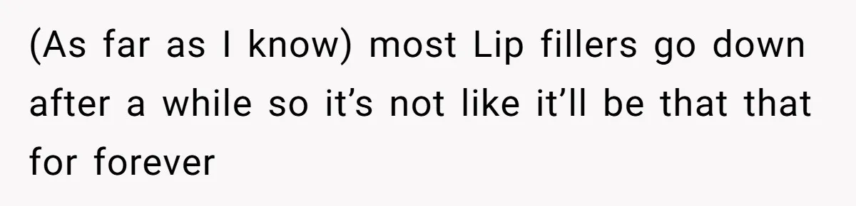 (As far as I know) most Lip fillers go down after a while so it’s not like it’ll be that that for forever