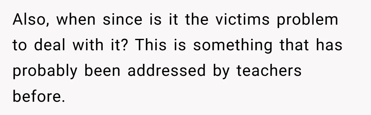 Also, when since is it the victims problem to deal with it? This is something that has probably been addressed by teachers before.
