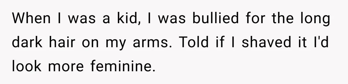 When I was a kid, I was bullied for the long dark hair on my arms. Told if I shaved it I'd look more feminine.