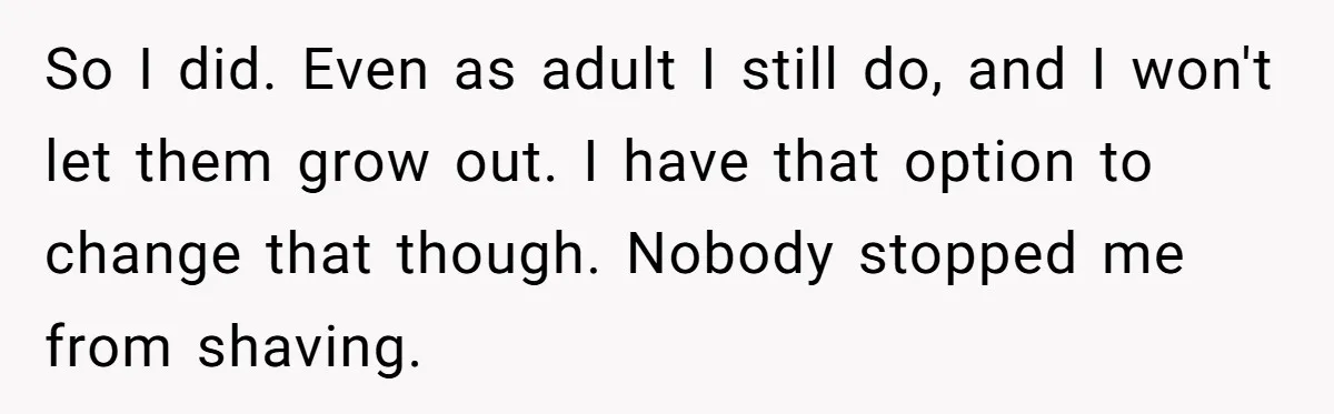 So I did. Even as adult I still do, and I won't let them grow out. I have that option to change that though. Nobody stopped me from shaving.