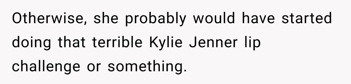 Otherwise, she probably would have started doing that terrible Kylie Jenner lip challenge or something.