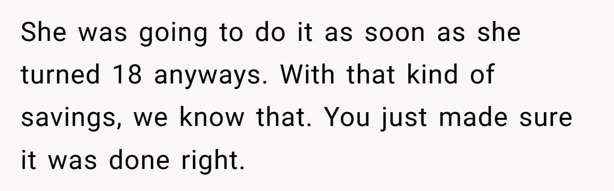 She was going to do it as soon as she turned 18 anyways. With that kind of savings, we know that. You just made sure it was done right.