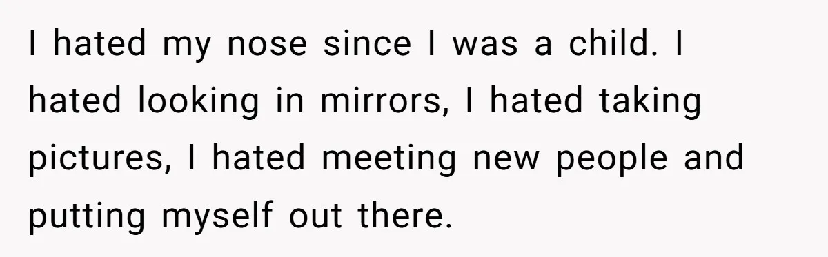 I hated my nose since I was a child. I hated looking in mirrors, I hated taking pictures, I hated meeting new people and putting myself out there.