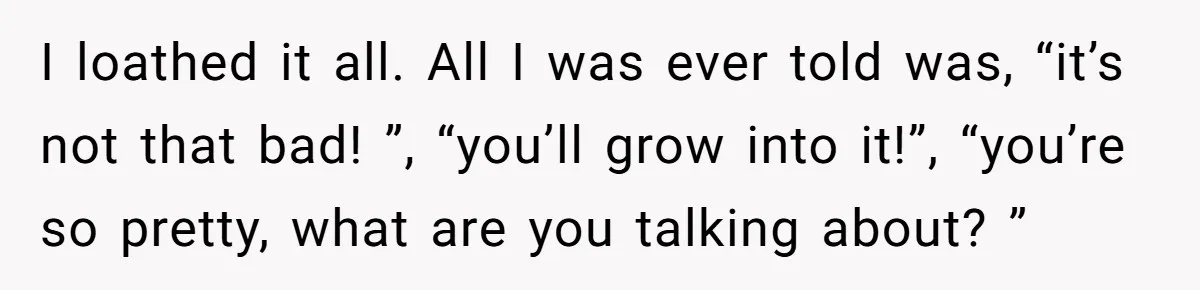 I loathed it all. All I was ever told was, “it’s not that bad! ”, “you’ll grow into it!”, “you’re so pretty, what are you talking about? ”