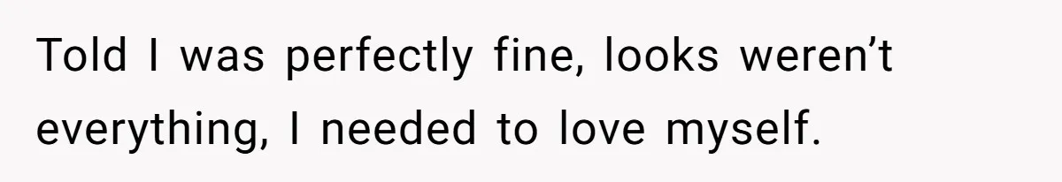 Told I was perfectly fine, looks weren’t everything, I needed to love myself.
