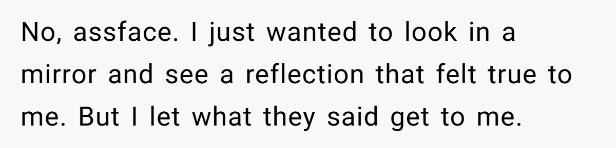 No, assface. I just wanted to look in a mirror and see a reflection that felt true to me. But I let what they said get to me.